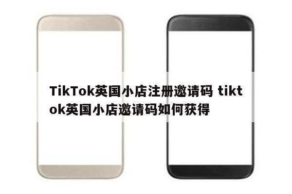 TikTok英国小店注册邀请码 tiktok英国小店邀请码如何获得