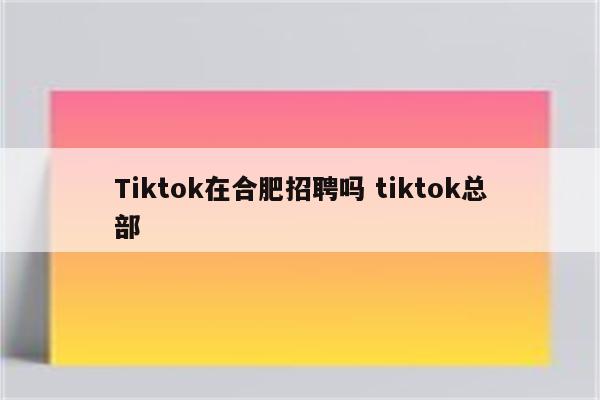 Tiktok在合肥招聘吗 tiktok总部