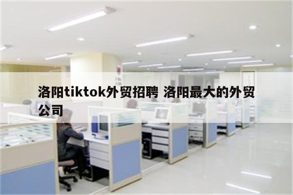 洛阳tiktok外贸招聘 洛阳最大的外贸公司