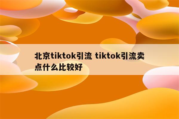 北京tiktok引流 tiktok引流卖点什么比较好