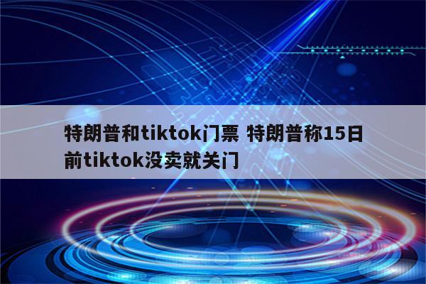 特朗普和tiktok门票 特朗普称15日前tiktok没卖就关门