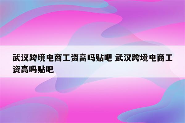 武汉跨境电商工资高吗贴吧 武汉跨境电商工资高吗贴吧