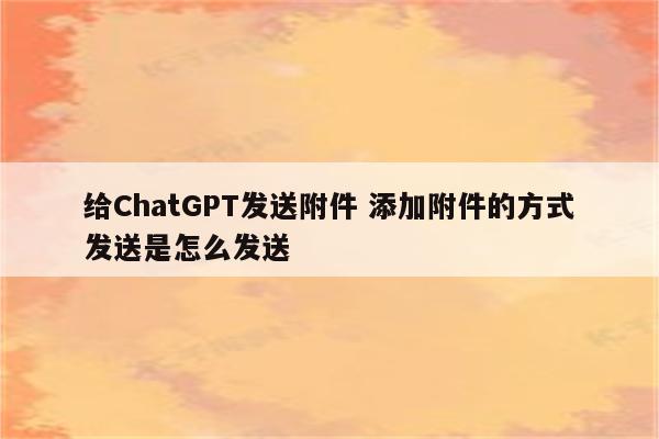 给ChatGPT发送附件 添加附件的方式发送是怎么发送