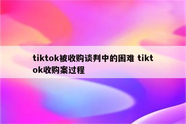 tiktok被收购谈判中的困难 tiktok收购案过程