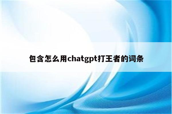 包含怎么用chatgpt打王者的词条