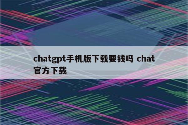 chatgpt手机版下载要钱吗 chat官方下载