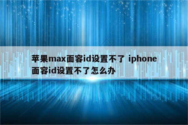 苹果max面容id设置不了 iphone面容id设置不了怎么办