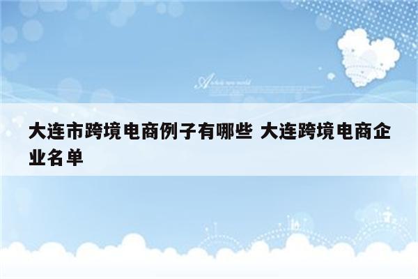 大连市跨境电商例子有哪些 大连跨境电商企业名单