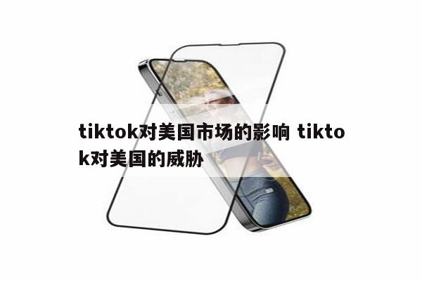 tiktok对美国市场的影响 tiktok对美国的威胁