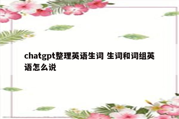 chatgpt整理英语生词 生词和词组英语怎么说