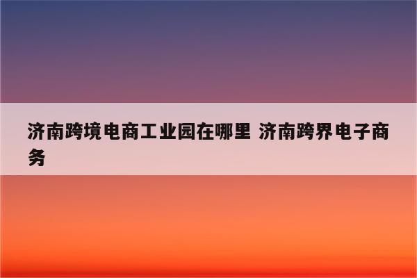 济南跨境电商工业园在哪里 济南跨界电子商务