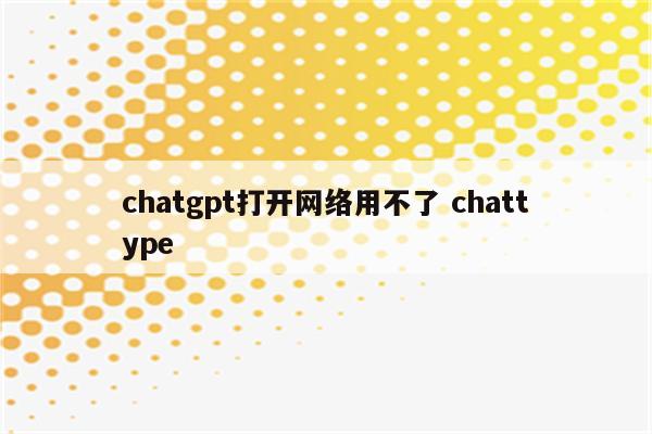 chatgpt打开网络用不了 chattype