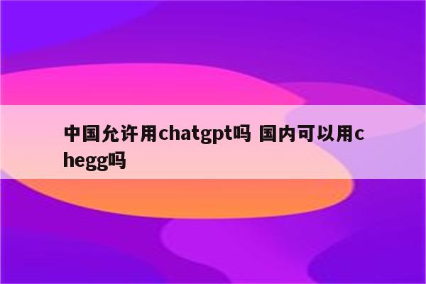 中国允许用chatgpt吗 国内可以用chegg吗