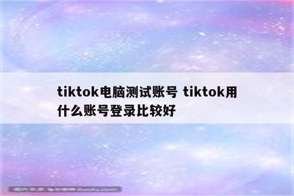 tiktok电脑测试账号 tiktok用什么账号登录比较好