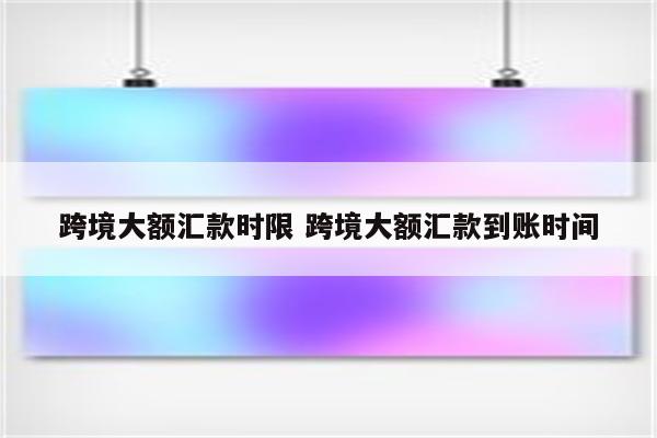 跨境大额汇款时限 跨境大额汇款到账时间