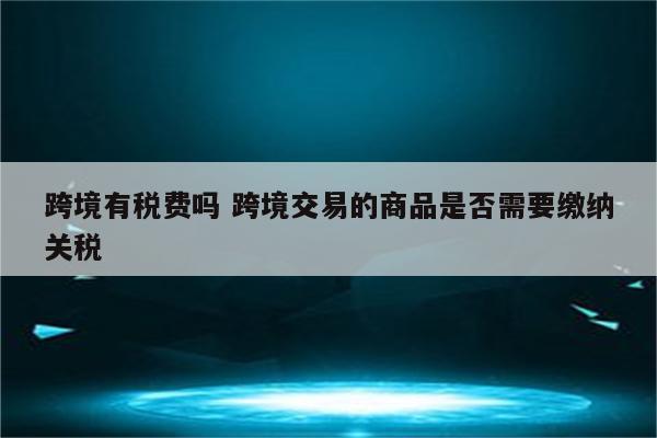 跨境有税费吗 跨境交易的商品是否需要缴纳关税