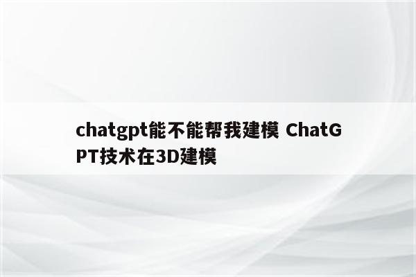 chatgpt能不能帮我建模 ChatGPT技术在3D建模