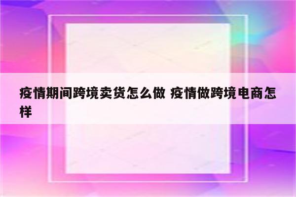 疫情期间跨境卖货怎么做 疫情做跨境电商怎样