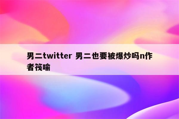 男二twitter 男二也要被爆炒吗n作者筏喻