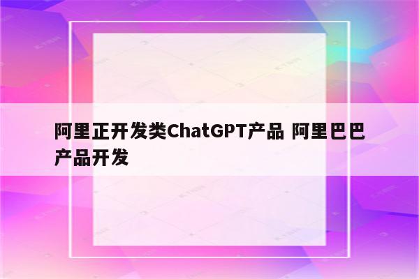 阿里正开发类ChatGPT产品 阿里巴巴产品开发