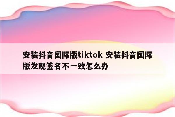 安装抖音国际版tiktok 安装抖音国际版发现签名不一致怎么办