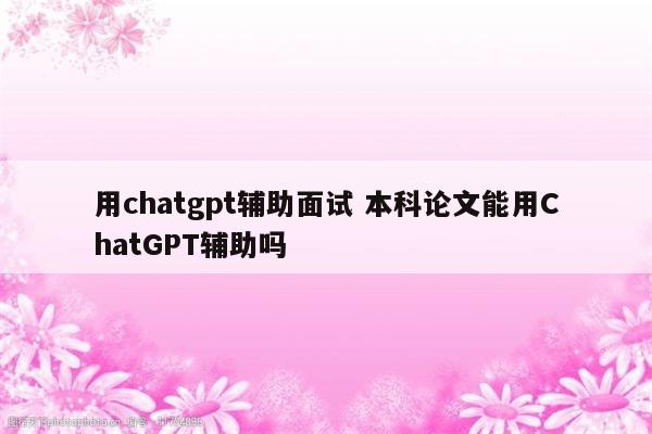 用chatgpt辅助面试 本科论文能用ChatGPT辅助吗