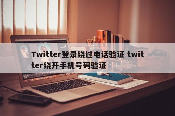 Twitter登录绕过电话验证 twitter绕开手机号码验证