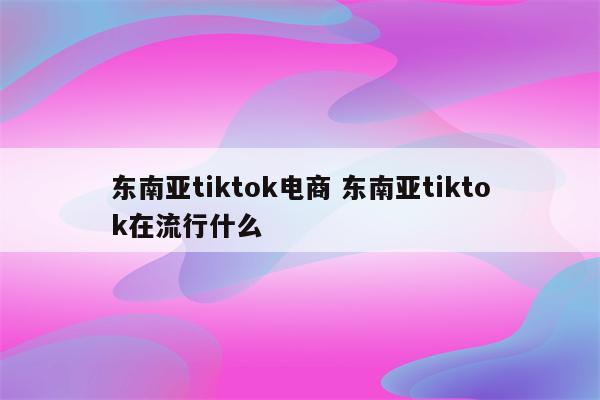 东南亚tiktok电商 东南亚tiktok在流行什么