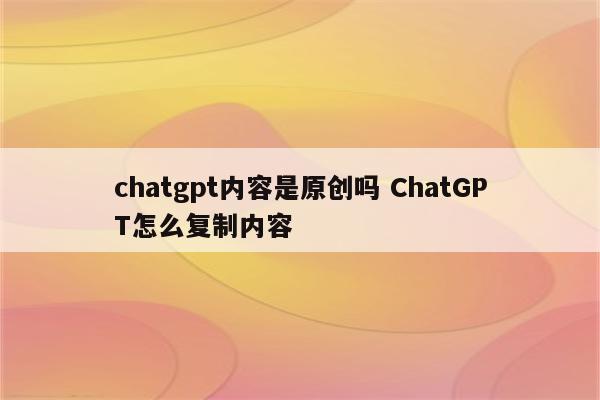 chatgpt内容是原创吗 ChatGPT怎么复制内容