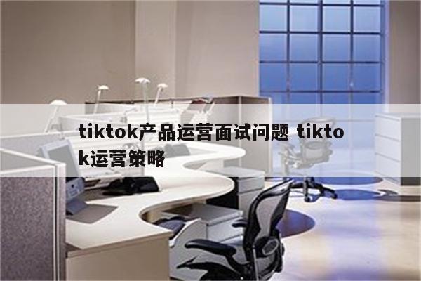 tiktok产品运营面试问题 tiktok运营策略