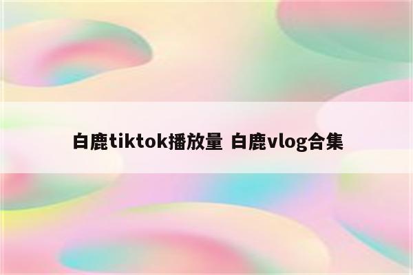 白鹿tiktok播放量 白鹿vlog合集