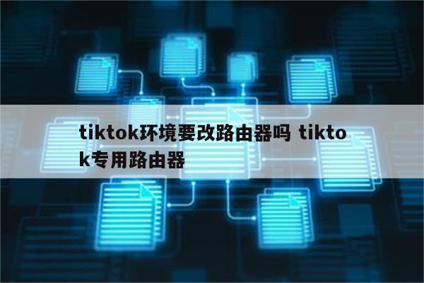 tiktok环境要改路由器吗 tiktok专用路由器