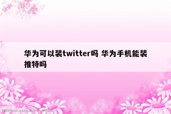 华为可以装twitter吗 华为手机能装推特吗