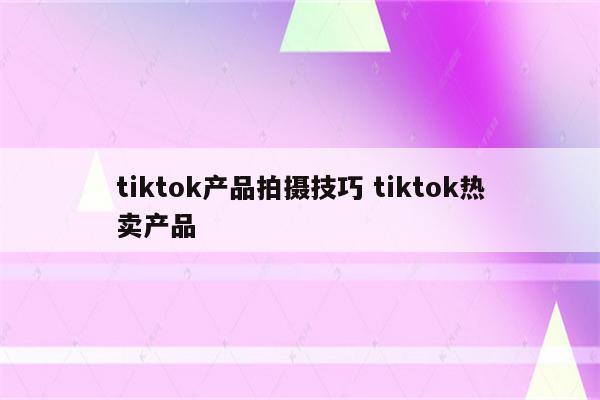 tiktok产品拍摄技巧 tiktok热卖产品