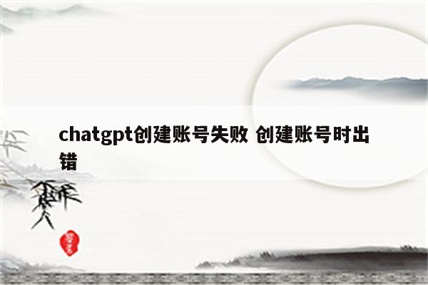 chatgpt创建账号失败 创建账号时出错