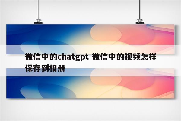 微信中的chatgpt 微信中的视频怎样保存到相册