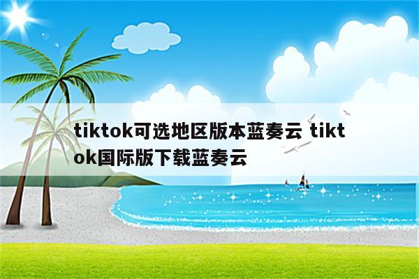 tiktok可选地区版本蓝奏云 tiktok国际版下载蓝奏云