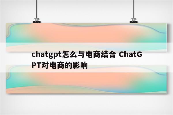 chatgpt怎么与电商结合 ChatGPT对电商的影响