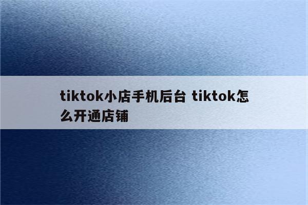 tiktok小店手机后台 tiktok怎么开通店铺