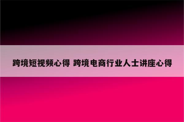 跨境短视频心得 跨境电商行业人士讲座心得