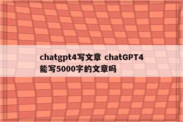 chatgpt4写文章 chatGPT4能写5000字的文章吗