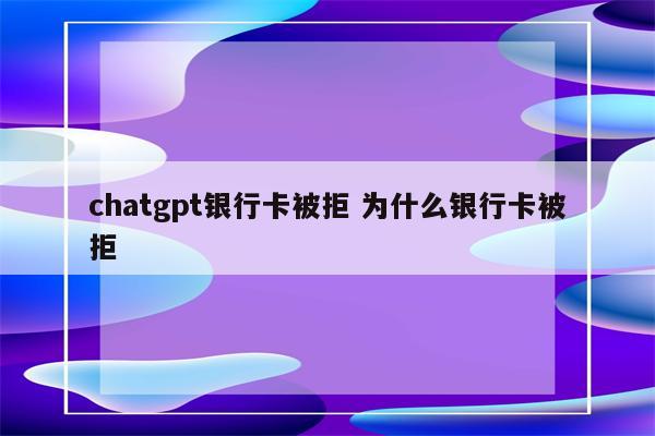 chatgpt银行卡被拒 为什么银行卡被拒