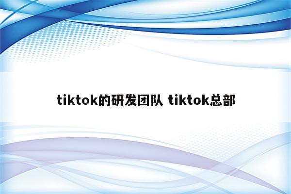 tiktok的研发团队 tiktok总部