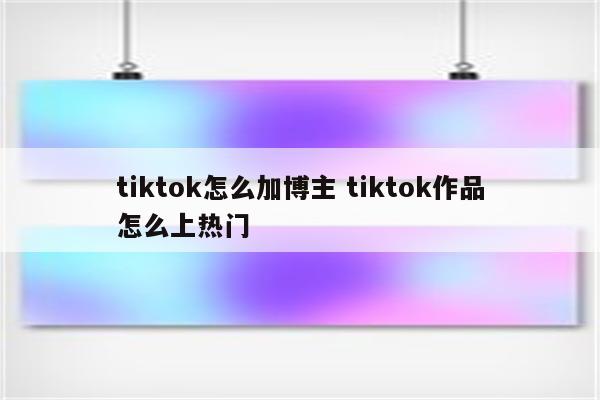 tiktok怎么加博主 tiktok作品怎么上热门