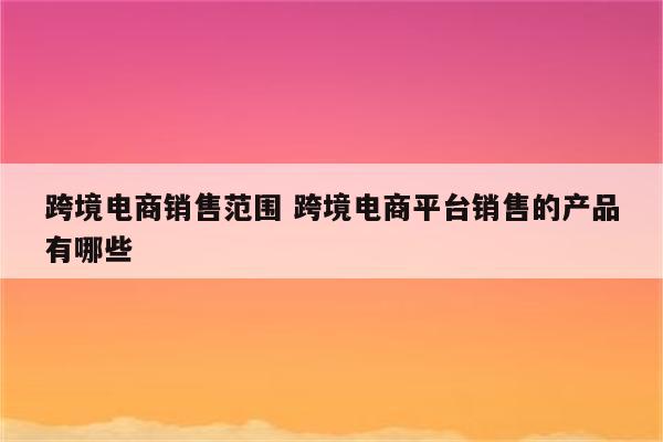 跨境电商销售范围 跨境电商平台销售的产品有哪些