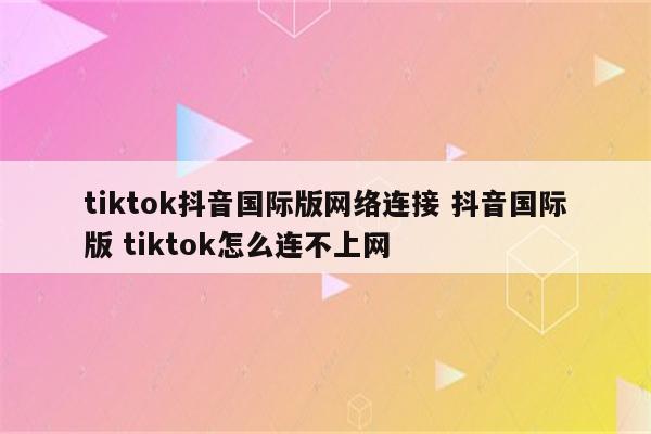 tiktok抖音国际版网络连接 抖音国际版 tiktok怎么连不上网