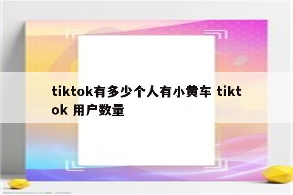 tiktok有多少个人有小黄车 tiktok 用户数量