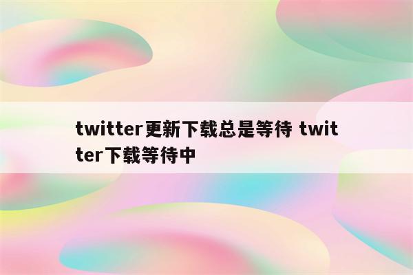 twitter更新下载总是等待 twitter下载等待中