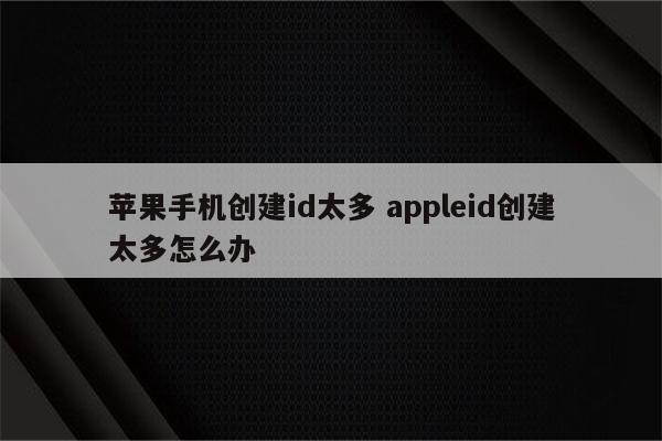 苹果手机创建id太多 appleid创建太多怎么办