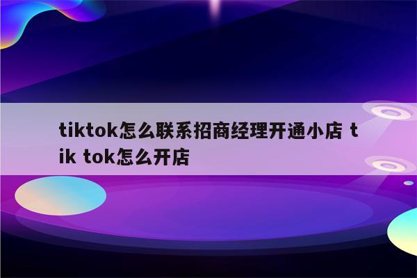 tiktok怎么联系招商经理开通小店 tik tok怎么开店